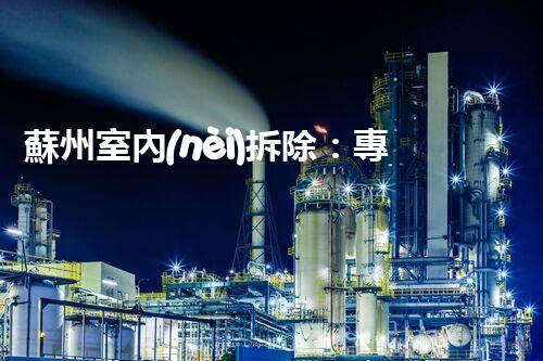 蘇州室內(nèi)拆除：專業(yè)高效，安全環(huán)保一站式服務